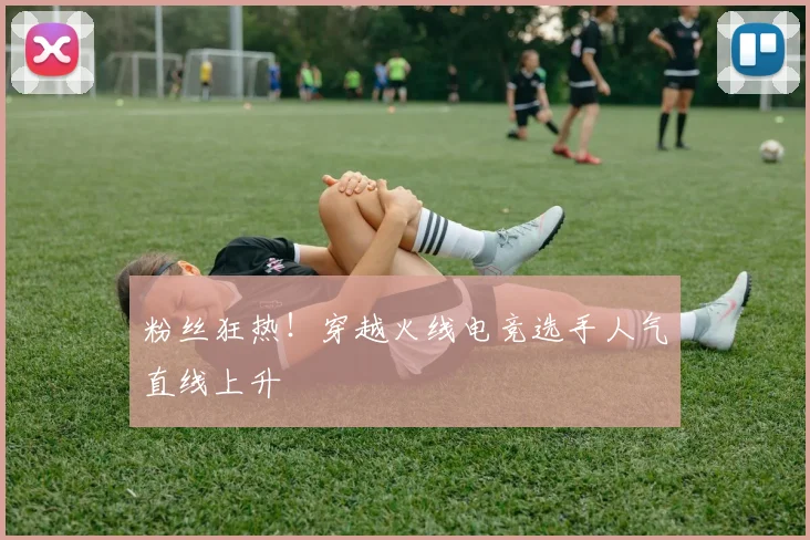 粉丝狂热！穿越火线电竞选手人气直线上升