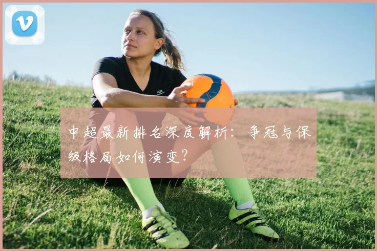 中超最新排名深度解析:争冠与保级格局如何演变?