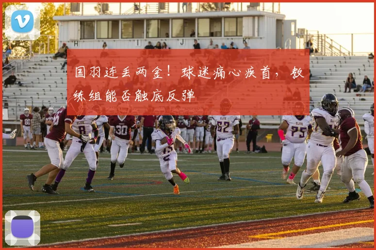 国羽连丢两金！球迷痛心疾首，教练组能否触底反弹