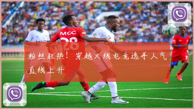 粉丝狂热!穿越火线电竞选手人气直线上升