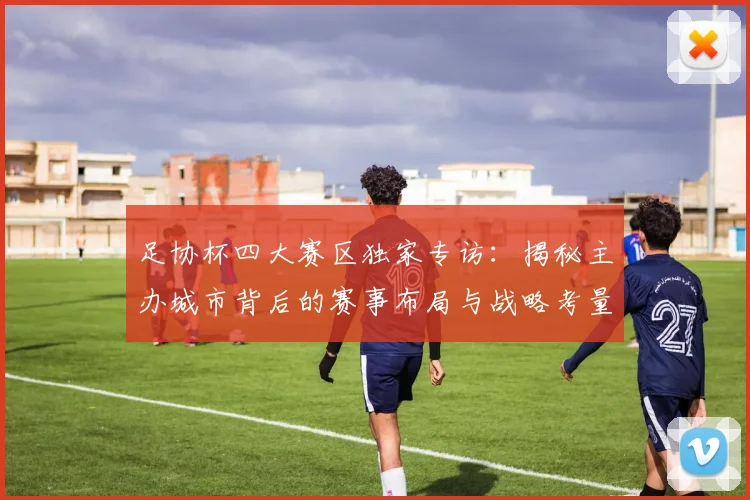足协杯四大赛区独家专访：揭秘主办城市背后的赛事布局与战略考量