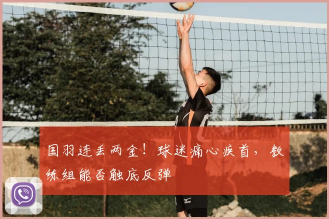 国羽连丢两金!球迷痛心疾首,教练组能否触底反弹